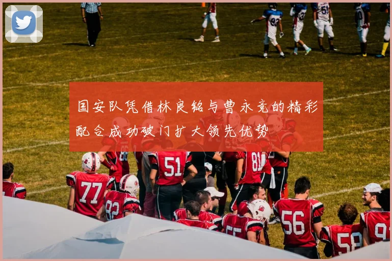 国安队凭借林良铭与曹永竞的精彩配合成功破门扩大领先优势