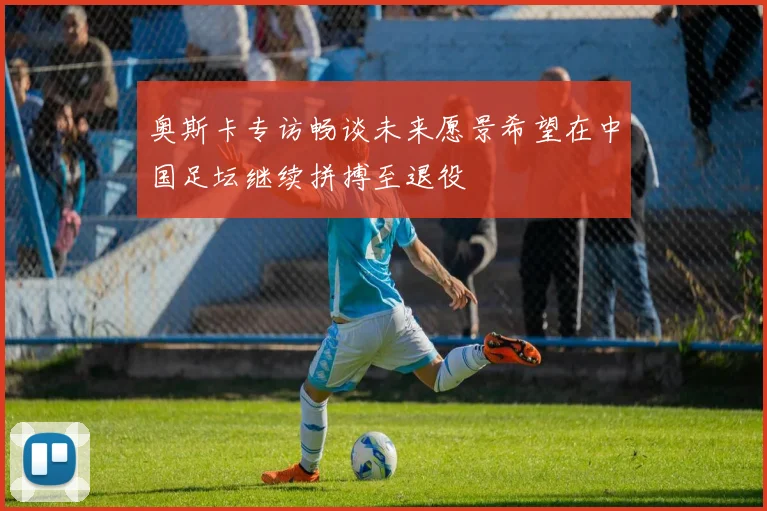 奥斯卡专访畅谈未来愿景希望在中国足坛继续拼搏至退役