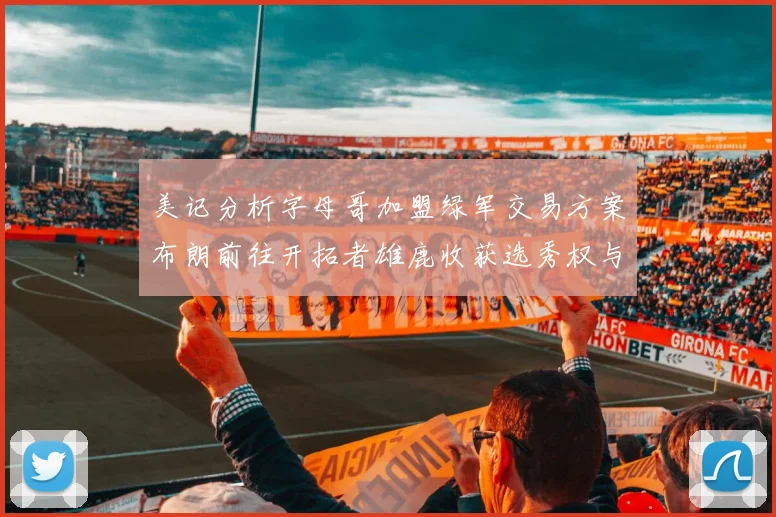 美记分析字母哥加盟绿军交易方案布朗前往开拓者雄鹿收获选秀权与年轻球员