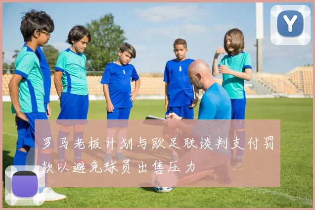 罗马老板计划与欧足联谈判支付罚款以避免球员出售压力