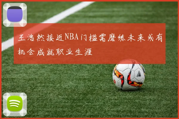 王浩然接近NBA门槛需磨练未来或有机会成就职业生涯