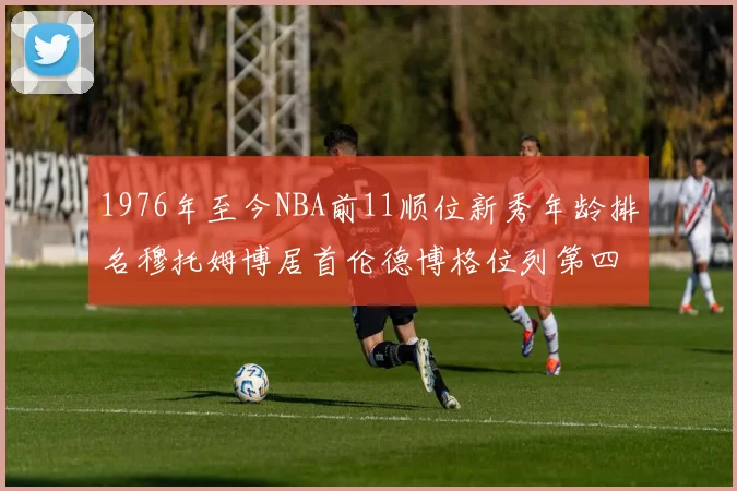 1976年至今NBA前11顺位新秀年龄排名穆托姆博居首伦德博格位列第四