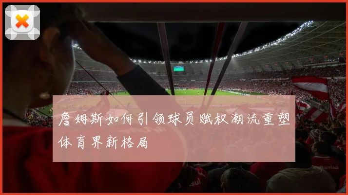 詹姆斯如何引领球员赋权潮流重塑体育界新格局