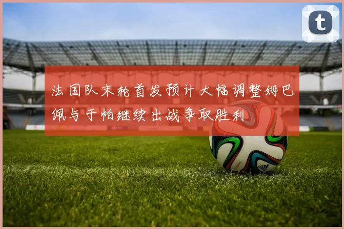 法国队末轮首发预计大幅调整姆巴佩与于帕继续出战争取胜利