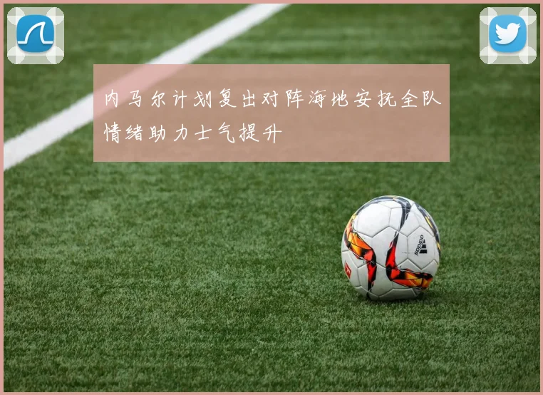 内马尔计划复出对阵海地安抚全队情绪助力士气提升