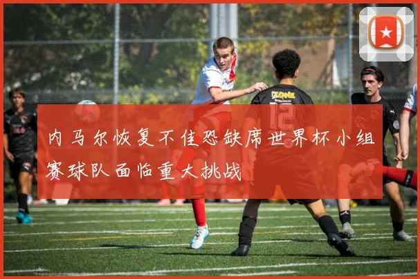 内马尔恢复不佳恐缺席世界杯小组赛球队面临重大挑战