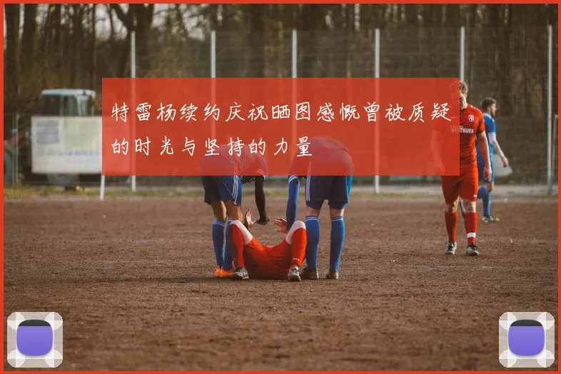 特雷杨续约庆祝晒图感慨曾被质疑的时光与坚持的力量