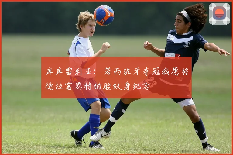 库库雷利亚：若西班牙夺冠我愿将德拉富恩特的脸纹身纪念